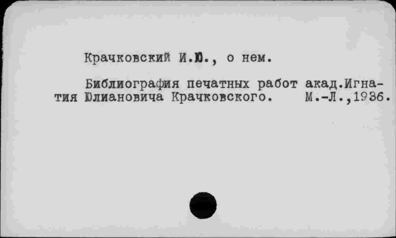 ﻿Крачковский И.Ю., о нем.
Библиография печатных работ акад.Игнатия Юлиановича Крачковского.	М.-Л.,1936.